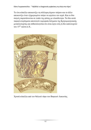 Ελένη Γεωργακοπούλου: ΄΄Ταξιδέλιά: οι διαχρονικές εμφανίσεις της ελιάς στην τέχνη΄΄
63
Το ένα κύπελλο απεικονίζει τη σύλληψη άγριου ταύρου και το άλλο
απεικονίζει έναν εξημερωμένο ταύρο να οργώνει τον αγρό. Και οι δύο
σκηνές παριστάνονται σε τοπίο της φύσης με ελαιόδεντρα. Τα δύο αυτά
ταφικά κτερίσματα αποτελούν κορυφαία δείγματα της Κρητομυκηναικής
μεταλλοτεχνίας και πιθανολογείται ότι είναι έργο ενός ή δύο καλλιτεχνών
του 15ου
αιώνα π.Χ..
Χρυσά κύπελλα από τον θολωτό τάφο του Βαφειού Λακωνίας
 