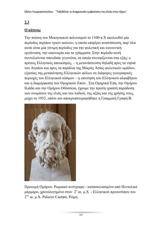 Ελένη Γεωργακοπούλου: ΄΄Ταξιδέλιά: οι διαχρονικές εμφανίσεις της ελιάς στην τέχνη΄΄
64
2.3
Ο κότινος
Την πτώση του Μυκηναικού πολιτισμού το 1100 π.Χ ακολουθεί μία
περίοδος περίπου τριών αιώνων, η οποία επιφέρει αναστάτωση, παρ΄όλα
αυτά είναι μία γόνιμη περίοδος για την φυλετική και κοινωνική
οργάνωση, την οικονομία και τα γράμματα. Στην περίοδο αυτή
συντελούνται σπουδαία γεγονότα, τα οποία συνοψίζονται στα εξής: ο
πρώτος Ελληνικός αποικισμός, – η μετανάστευση δηλαδή προς τα νησιά
του Αιγαίου και προς τα παράλια της Μικράς Ασίας φυλετικών ομάδων,
εξαιτίας της μετακίνησης Ελληνικών φύλων σε διάφορες γεωγραφικές
περιοχές του Ελληνικού κόσμου – η επινόηση του Ελληνικού αλφαβήτου
και η διαμόρφωση των Ομηρικών Επών.. Στα Ομηρικά Έπη, την Ομήρου
Ιλιάδα και την Ομήρου Οδύσσεια, έχουμε την πρώτη γραπτή παράδοση
των ονομάτων της ελιάς και του λαδιού, της αξίας και της χρήσης τους,
μέχρι το 1952, οπότε και αποκρυπτογραφήθηκε η Γραμμική Γραφή Β.
Προτομή Ομήρου. Ρωμαικό αντίγραφο - κατασκευασμένο από Πεντελικό
μάρμαρο, χρονολογημένο στον 2ο
αι. μ.Χ - Ελληνικού πρωτοτύπου του
2ου
αι. μ.Χ. Palazzo Caetani, Ρώμη.
 