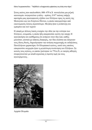 Ελένη Γεωργακοπούλου: ΄΄Ταξιδέλιά: οι διαχρονικές εμφανίσεις της ελιάς στην τέχνη΄΄
65
Στους αιώνες που ακολουθούν, 800- 479 π.Χ συντελείται μια ριζική
καινοτομία: συγκροτείται η πόλη – κράτος. Ο 8ος
αιώνας υπήρξε
αφετηρία μιας πρωτοφανούς εξόδου των Ελλήνων προς τις ακτές της
Μεσογείου και του Ευξείνου Πόντου, η οποία υπαγορεύτηκε από
οικονομικούς λόγους περισσότερο. Μεγάλη ήταν η ανάπτυξη του
εμπορίου και των τεχνών
Η επαφή με άλλους λαούς ενισχύει την ιδέα για την ενότητα των
Ελλήνων, ονομασία, η οποία ήδη επικρατούσε εκείνη την εποχή. Η
ικανοποίηση του αισθήματος ότι ανήκουν στον ίδιο λαό, καθώς
μιλούσαν, φυσικά με κάποιες διαφορές, την ίδια γλώσσα και λάτρευαν
τους ίδιους θεούς, δημιούργησαν την ανάγκη συμμετοχής σε εκδηλώσεις
Πανελλήνιου χαρακτήρα. Οι Ολυμπιακοί αγώνες, κατά τους οποίους
επικρατούσε εκεχειρία ήταν η μεγαλύτερη συνάντηση των Ελλήνων. Σε
αυτούς τους αγώνες, οι οποίοι ξεκίνησαν το 776.π.Χ, οι νικητές αθλητές
στεφανώνονταν με κλαδί αγριελιάς η ύψιστη τιμή για τους
αγωνιζόμενους .
Αρχαία Ολυμπία
 
