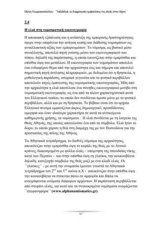 Ελένη Γεωργακοπούλου: ΄΄Ταξιδέλιά: οι διαχρονικές εμφανίσεις της ελιάς στην τέχνη΄΄
67
2.4
Η ελιά στη νομισματική εικονογραφία
Η αποικιακή εξάπλωση και η ανάπτυξη της εμπορικής δραστηριότητας
έφερε στην επιφάνεια την ανάγκη κοπής και διάθεσης νομισμάτων ως
ανταλλακτική αξίας των εμπορευμάτων. Το νόμισμα, ως βασικό μέσο
συναλλαγής, αποτελεί πηγή γνώσης μέσω του εικονογραφικού του
τύπου, δηλαδή της παράστασης, η οποία εικονίζεται στην εμπρόσθια και
οπίσθια όψη του μετάλλου. Η εικονογραφία των νομισμάτων αποτελεί
ένα ενδιαφέρον θέμα από την αρχαιότητα έως και σήμερα και αποτελεί
σημαντική πηγή άντλησης πληροφοριών, με δεδομένο ότι η θρησκεία, η
μυθολογική παράδοση, ιστορικά γεγονότα και το φυσικό περιβάλλον
αποτελούν πηγές έμπνευσης της νομισματικής εικονογραφίας. Ήδη από
την αρχαιότητα η ελιά αποτέλεσε ένα σύνηθες εικονογραφικό μοτίβο στη
νομισματική εικονογραφία, ως ένα από τα πλέον χαρακτηριστικά φυτά
του Ελληνικού τοπίου, το οποίο δεν συνδέεται άμεσα μόνο με το φυσικό
περιβάλλον, αλλά και με τη θρησκεία. Το βέβαιο είναι ότι το αρχαίο
Ελληνικό πνεύμα εμφανίζεται άκρως δημιουργικό, προσδίδοντας
ομορφιά και έναν ιδιαίτερο χαρακτήρα σε αυτά τα αντικείμενα
καθημερινής χρήσης, τα νομίσματα . Η ελιά συνδέεται με τη λατρεία της
Θεάς Αθηνάς, της οποίας αποτελούσε ένα από τα σύμβολα. Ελιά ήταν το
δώρο, το οποίο χάρισε η θεά στη διαμάχη της με τον Ποσειδώνα για την
προστασίας της πόλης της Αθήνας
Τα Αθηναικά τετράδραχμα, το διεθνές νόμισμα της αρχαιότητας,
απεικόνιζαν στην εμπρόσθια όψη το κεφάλι της θεάς με το Αττικό
κράνος, διακοσμημένο με φύλλα ελιάς – υπόμνηση της σπουδαίας νίκης
κατά των Περσών - και στην οπίσθια όψη τη γλαύκα, την κουκουβάγια
δηλαδή, κατεξοχήν σύμβολο της θεάς μαζί με ένα κλαδί ελιάς .Οι
΄΄γλαύκες΄΄ - με αυτή την ονομασία έμειναν γνωστά τα Αθηναικά
τετράδραχμα του 2ου
και 1ου
αιώνα π.Χ - απεικόνιζαν στην οπίσθια όψη
την κουκουβάγια να στέκεται πάνω σε αμφορέα και δίπλα να
αναγράφονται ονόματα διάφορων αρχόντων. Η παράσταση περιβάλλεται
από στεφάνι ελιάς, για αυτό και τα συγκεκριμένα νομίσματα ονομάζονται
΄΄στεφανηφόρα΄΄ (www.alphanumismatics.gr).
 