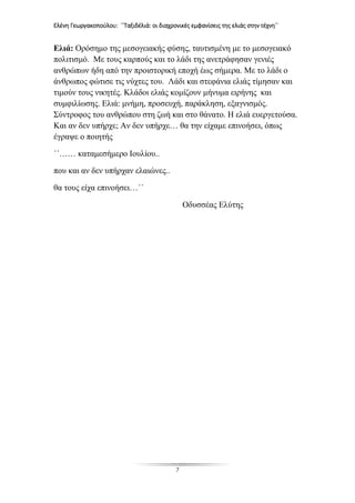 Ελένη Γεωργακοπούλου: ΄΄Ταξιδέλιά: οι διαχρονικές εμφανίσεις της ελιάς στην τέχνη΄΄
7
Ελιά: Ορόσημο της μεσογειακής φύσης, ταυτισμένη με το μεσογειακό
πολιτισμό. Με τους καρπούς και το λάδι της ανετράφησαν γενιές
ανθρώπων ήδη από την προιστορική εποχή έως σήμερα. Με το λάδι ο
άνθρωπος φώτισε τις νύχτες του. Λάδι και στεφάνια ελιάς τίμησαν και
τιμούν τους νικητές. Κλάδοι ελιάς κομίζουν μήνυμα ειρήνης και
συμφιλίωσης. Ελιά: μνήμη, προσευχή, παράκληση, εξαγνισμός.
Σύντροφος του ανθρώπου στη ζωή και στο θάνατο. Η ελιά ευεργετούσα.
Και αν δεν υπήρχε; Αν δεν υπήρχε… θα την είχαμε επινοήσει, όπως
έγραψε ο ποιητής
΄΄…… καταμεσήμερο Ιουλίου..
που και αν δεν υπήρχαν ελαιώνες..
θα τους είχα επινοήσει…΄΄
Οδυσσέας Ελύτης
 