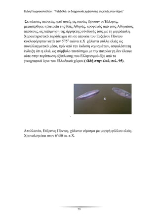 Ελένη Γεωργακοπούλου: ΄΄Ταξιδέλιά: οι διαχρονικές εμφανίσεις της ελιάς στην τέχνη΄΄
70
Σε κάποιες αποικίες, από αυτές τις οποίες ίδρυσαν οι Έλληνες,
μεταφέρθηκε η λατρεία της θεάς Αθηνάς, προφανώς από τους Αθηναίους
αποίκους, ως υπόμνηση της άρρηκτης σύνδεσής τους με τη μητρόπολη.
Χαρακτηριστικό παράδειγμα ότι σε αποικία του Ευξείνου Πόντου
κυκλοφόρησαν κατά τον 6ο
/5ο
αιώνα π.Χ χάλκινα φύλλα ελιάς ως
συναλλαγματικό μέσο, πρίν από την έκδοση νομισμάτων, ασφαλέστατη
ένδειξη ότι η ελιά, ως σύμβολο ταυτόσημο με την πατρώα γη δεν έλειψε
ούτε στην περίπτωση εξάπλωσης του Ελληνισμού έξω από τα
γεωγραφικά όρια του Ελλαδικού χώρου ( Ωδή στην ελιά, σελ. 95).
.
Απολλωνία, Εύξεινος Πόντος, χάλκινο νόμισμα με μορφή φύλλου ελιάς.
Χρονολογείται στον 6ο
/50 αι. π.Χ.
 