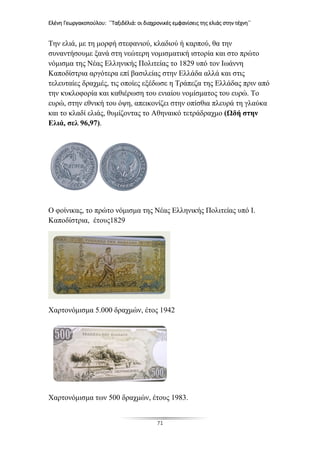 Ελένη Γεωργακοπούλου: ΄΄Ταξιδέλιά: οι διαχρονικές εμφανίσεις της ελιάς στην τέχνη΄΄
71
Την ελιά, με τη μορφή στεφανιού, κλαδιού ή καρπού, θα την
συναντήσουμε ξανά στη νεώτερη νομισματική ιστορία και στο πρώτο
νόμισμα της Νέας Ελληνικής Πολιτείας το 1829 υπό τον Ιωάννη
Καποδίστρια αργότερα επί βασιλείας στην Ελλάδα αλλά και στις
τελευταίες δραχμές, τις οποίες εξέδωσε η Τράπεζα της Ελλάδας πριν από
την κυκλοφορία και καθιέρωση του ενιαίου νομίσματος του ευρώ. Το
ευρώ, στην εθνική του όψη, απεικονίζει στην οπίσθια πλευρά τη γλαύκα
και το κλαδί ελιάς, θυμίζοντας το Αθηναικό τετράδραχμο (Ωδή στην
Ελιά, σελ 96,97).
Ο φοίνικας, το πρώτο νόμισμα της Νέας Ελληνικής Πολιτείας υπό Ι.
Καποδίστρια, έτους1829
Χαρτονόμισμα 5.000 δραχμών, έτος 1942
Χαρτονόμισμα των 500 δραχμών, έτους 1983.
 