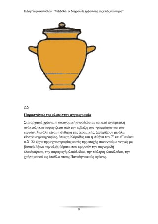Ελένη Γεωργακοπούλου: ΄΄Ταξιδέλιά: οι διαχρονικές εμφανίσεις της ελιάς στην τέχνη΄΄
74
2.5
Παραστάσεις της ελιάς στην αγγειογραφία
Στα αρχαικά χρόνια, η οικονομική συνοδεύεται και από πνευματική
ανάπτυξη και σφραγίζεται από την εξέλιξη των γραμμάτων και των
τεχνών. Μεγάλη είναι η άνθηση της κεραμικής, ξεχωρίζουν μεγάλα
κέντρα αγγειογραφίας, όπως η Κόρινθος και η Αθήνα τον 7ο
και 6ο
αιώνα
π.Χ. Σε έργα της αγγειογραφίας αυτής της εποχής συναντούμε σκηνές με
βασικό άξονα την ελιά, θέματα που αφορούν την συγκομιδή
ελαιόκαρπου, την παραγωγή ελαιόλαδου, την πώληση ελαιόλαδου, την
χρήση αυτού ως έπαθλο στους Παναθηναικούς αγώνες.
 