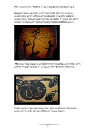 Ελένη Γεωργακοπούλου: ΄΄Ταξιδέλιά: οι διαχρονικές εμφανίσεις της ελιάς στην τέχνη΄΄
75
Σε μελανόμορφο αμφορέα του 6ου
αιώνα π.Χ, σκηνή συγκομιδής
ελαιόκαρπου με την καθιερωμένη διαδικασία του ραβδίσματος του
ελαιόδεντρου, σε μελανόμορφο σκύφο επίσης του 6ου
αιώνα π.Χ σκηνή
παραγωγής λαδιού, συγκεκριμένα απεικονίζεται πιεστήριο λαδιού.
Μελανόμορφος αμφορέας με παράσταση συγκομιδής ελαιόκαρπου με τη
μέθοδο του ραβδίσματος, 6ος
αι. π.Χ, Λονδίνο Βρετανικό Μουσείο.
Μελανόμορφος σκύφος με παράσταση παραγωγής λαδιού (πιεστήριο
λαδιού), 6ος
αι. π.Χ, Βοστώνη, Μουσείο Καλών Τεχνών.
 