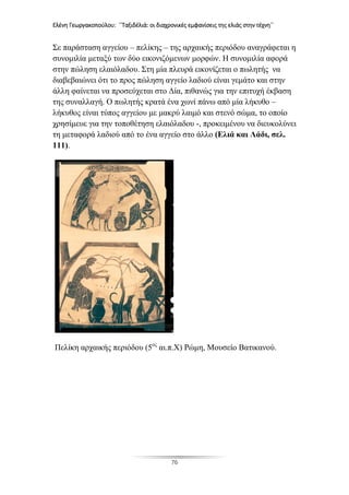 Ελένη Γεωργακοπούλου: ΄΄Ταξιδέλιά: οι διαχρονικές εμφανίσεις της ελιάς στην τέχνη΄΄
76
Σε παράσταση αγγείου – πελίκης – της αρχαικής περιόδου αναγράφεται η
συνομιλία μεταξύ των δύο εικονιζόμενων μορφών. Η συνομιλία αφορά
στην πώληση ελαιόλαδου. Στη μία πλευρά εικονίζεται ο πωλητής να
διαβεβαιώνει ότι το προς πώληση αγγείο λαδιού είναι γεμάτο και στην
άλλη φαίνεται να προσεύχεται στο Δία, πιθανώς για την επιτυχή έκβαση
της συναλλαγή. Ο πωλητής κρατά ένα χωνί πάνω από μία λήκυθο –
λήκυθος είναι τύπος αγγείου με μακρύ λαιμό και στενό σώμα, το οποίο
χρησίμευε για την τοποθέτηση ελαιόλαδου -, προκειμένου να διευκολύνει
τη μεταφορά λαδιού από το ένα αγγείο στο άλλο (Ελιά και Λάδι, σελ.
111).
Πελίκη αρχαικής περιόδου (5ος
αι.π.Χ) Ρώμη, Μουσείο Βατικανού.
 