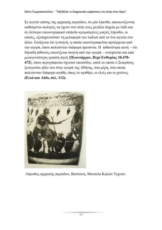 Ελένη Γεωργακοπούλου: ΄΄Ταξιδέλιά: οι διαχρονικές εμφανίσεις της ελιάς στην τέχνη΄΄
77
Σε αγγείο επίσης της αρχαικής περιόδου, σε μία λήκυθο, απεικονίζονται
καθισμένοι πωλητές να έχουν στο πλάι τους μεγάλα δοχεία με λάδι και
σε δεύτερο εικονογραφικό επίπεδο κρεμασμένες μικρές λήκυθοι, οι
οποίες, εξυπηρετούσαν τη μεταφορά του λαδιού από το ένα αγγείο στο
άλλο. Εικάζεται ότι η σκηνή, η οποία εικονογραφείται προέρχεται από
την αγορά, όπου πωλούνταν διάφορα προιόντα. Η πιθανότητα αυτή - ότι
δηλαδή πιθανώς εικονίζεται σκηνή από την αγορά – ενισχύεται και από
μεταγενέστερη γραπτή πηγή {Πλουτάρχου, Περί Ευθυμίας 10.470-
472}, όπου περιγράφεται σχετικό επεισόδιο, κατά το οποίο ο Σωκράτης
ξεναγούσε φίλο του στην αγορά της Αθήνας, στα μέρη, στα οποία
πωλούνταν διάφορα αγαθά, όπως το κριθάρι, οι ελιές και οι χιτώνες
(Ελιά και Λάδι, σελ. 112).
Λήκυθος αρχαικής περιόδου, Βοστώνη, Μουσείο Καλών Τεχνών.
 