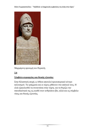 Ελένη Γεωργακοπούλου: ΄΄Ταξιδέλιά: οι διαχρονικές εμφανίσεις της ελιάς στην τέχνη΄΄
79
Μαρμάρινη προτομή του Περικλή.
2.6
Σύμβολο κυριαρχίας και θεικής εξουσίας
Στην Κλασσική εποχή ,η Αθήνα αποτελεί πρωτοποριακό κέντρο
πολιτισμού. Τα γράμματα και οι τέχνες φθάνουν στο απόγειό τους. Η
ελιά εξακολουθεί να συναντάται στην τέχνη, για να θυμίζει την
σπουδαιότητά της ως αγαθό στον ανθρώπινο βίο, αλλά και ως σύμβολο
νίκης και θεικής εξουσίας.
 