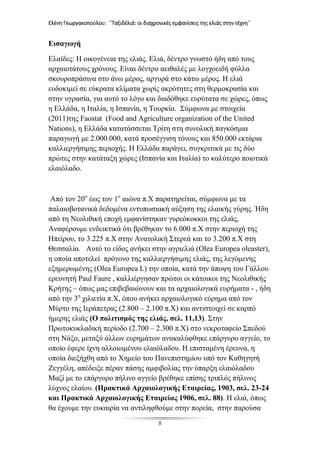 Ελένη Γεωργακοπούλου: ΄΄Ταξιδέλιά: οι διαχρονικές εμφανίσεις της ελιάς στην τέχνη΄΄
8
Εισαγωγή
Ελαίδες: Η οικογένεια της ελιάς. Ελιά, δέντρο γνωστό ήδη από τους
αρχαιοτάτους χρόνους. Είναι δέντρο αειθαλές με λογχοειδή φύλλα
σκουροπράσινα στο άνω μέρος, αργυρά στο κάτω μέρος. Η ελιά
ευδοκιμεί σε εύκρατα κλίματα χωρίς ακρότητες στη θερμοκρασία και
στην υγρασία, για αυτό το λόγο και διαδόθηκε ευρύτατα σε χώρες, όπως
η Ελλάδα, η Ιταλία, η Ισπανία, η Τουρκία. Σύμφωνα με στοιχεία
(2011)της Faostat (Food and Agriculture organization of the United
Nations), η Ελλάδα κατατάσσεται Τρίτη στη συνολική παγκόσμια
παραγωγή με 2.000.000, κατά προσέγγιση τόνους και 850.000 εκτάρια
καλλιεργήσιμης περιοχής. Η Ελλάδα παράγει, συγκριτικά με τις δύο
πρώτες στην κατάταξη χώρες (Ισπανία και Ιταλία) το καλύτερο ποιοτικά
ελαιόλαδο.
Από τον 20ο
έως τον 1ο
αιώνα π.Χ παρατηρείται, σύμφωνα με τα
παλαιοβοτανικά δεδομένα εντυπωσιακή αύξηση της ελαικής γύρης. Ήδη
από τη Νεολιθική εποχή εμφανίστηκαν γυρεόκοκκοι της ελιάς,
Αναφέρουμε ενδεικτικά ότι βρέθηκαν το 6.000 π.Χ στην περιοχή της
Ηπείρου, το 3.225 π.Χ στην Ανατολική Στερεά και το 3.200 π.Χ στη
Θεσσαλία. Αυτό το είδος ανήκει στην αγριελιά (Olea Europea oleaster),
η οποία αποτελεί πρόγονο της καλλιεργήσιμης ελιάς, της λεγόμενης
εξημερωμένης (Olea Europea L) την οποία, κατά την άποψη του Γάλλου
ερευνητή Paul Faure , καλλιέργησαν πρώτοι οι κάτοικοι της Νεολιθικής
Κρήτης – όπως μας επιβεβαιώνουν και τα αρχαιολογικά ευρήματα - , ήδη
από την 3η
χιλιετία π.Χ, όπου ανήκει αρχαιολογικό εύρημα από τον
Μύρτο της Ιεράπετρας (2.800 – 2.100 π.Χ) και αντιστοιχεί σε καρπό
ήμερης ελιάς (Ο πολιτισμός της ελιάς, σελ. 11,13). Στην
Πρωτοκυκλαδική περίοδο (2.700 – 2.300 π.Χ) στο νεκροταφείο Σπεδού
στη Νάξο, μεταξύ άλλων ευρημάτων ανακαλύφθηκε επάργυρο αγγείο, το
οποίο έφερε ίχνη αλλοιωμένου ελαιόλαδου. Η επισταμένη έρευνα, η
οποία διεξήχθη από το Χημείο του Πανεπιστημίου υπό τον Καθηγητή
Ζεγγέλη, απέδειξε πέραν πάσης αμφιβολίας την ύπαρξη ελαιόλαδου
Μαζί με το επάργυρο πήλινο αγγείο βρέθηκε επίσης τριπλός πήλινος
λύχνος ελαίου. (Πρακτικά Αρχαιολογικής Εταιρείας, 1903, σελ. 23-24
και Πρακτικά Αρχαιολογικής Εταιρείας 1906, σελ. 88). Η ελιά, όπως
θα έχουμε την ευκαιρία να αντιληφθούμε στην πορεία, στην παρούσα
 