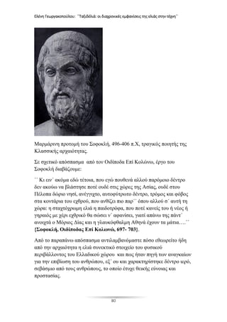 Ελένη Γεωργακοπούλου: ΄΄Ταξιδέλιά: οι διαχρονικές εμφανίσεις της ελιάς στην τέχνη΄΄
80
Μαρμάρινη προτομή του Σοφοκλή, 496-406 π.Χ, τραγικός ποιητής της
Κλασσικής αρχαιότητας.
Σε σχετικό απόσπασμα από τον Οιδίποδα Επί Κολώνω, έργο του
Σοφοκλή διαβάζουμε:
΄΄ Κι ειν΄ ακόμα εδώ τέτοια, που εγώ πουθενά αλλού παρόμοιο δέντρο
δεν ακούω να βλάστησε ποτέ ουδέ στις χώρες της Ασίας, ουδέ στου
Πέλοπα δώριο νησί, ανέγγιχτο, αυτοφύτρωτο δέντρο, τρόμος και φόβος
στα κοντάρια του εχθρού, που ανθίζει πιο παρ΄΄ όπου αλλού σ΄ αυτή τη
χώρα: η σταχτόχρωμη ελιά η παιδοτρόφα, που ποτέ κανείς του ή νέος ή
γηραιός με χέρι εχθρικό θα σώσει ν΄ αφανίσει, γιατί απάνω της πάντ΄
ανοιχτά ο Μόριος Δίας και η γλαυκόφθαλμη Αθηνά έχουν τα μάτια….΄΄
{Σοφοκλή, Οιδίποδας Επί Κολωνώ, 697- 703}.
Από το παραπάνω απόσπασμα αντιλαμβανόμαστε πόσο εθεωρείτο ήδη
από την αρχαιότητα η ελιά συνεκτικό στοιχείο του φυσικού
περιβάλλοντος του Ελλαδικού χώρου και πως ήταν πηγή των αναγκαίων
για την επιβίωση του ανθρώπου, εξ΄ ου και χαρακτηρίστηκε δέντρο ιερό,
σεβάσμιο από τους ανθρώπους, το οποίο έτυχε θεικής εύνοιας και
προστασίας.
 