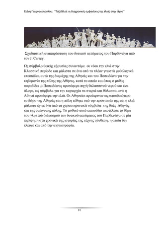 Ελένη Γεωργακοπούλου: ΄΄Ταξιδέλιά: οι διαχρονικές εμφανίσεις της ελιάς στην τέχνη΄΄
81
Σχεδιαστική αναπαράσταση του δυτικού αετώματος του Παρθενώνα από
τον J. Carrey.
Ως σύμβολο θεικής εξουσίας συναντάμε εκ νέου την ελιά στην
Κλασσική περίοδο και μάλιστα σε ένα από τα πλέον γνωστά μυθολογικά
επεισόδια, αυτό της διαμάχης της Αθηνάς και του Ποσειδώνα για την
κηδεμονία της πόλης της Αθήνας, κατά το οποίο και όπως ο μύθος
παραδίδει ,ο Ποσειδώνας προσέφερε πηγή θαλασσινού νερού και ένα
άλογο, ως σύμβολα για την κυριαρχία σε στεριά και θάλασσα, ενώ η
Αθηνά προσέφερε την ελιά. Οι Αθηναίοι προέκριναν ως σπουδαιότερο
το δώρο της Αθηνάς και η πόλη τέθηκε υπό την προστασία της και η ελιά
μάλιστα έγινε ένα από τα χαρακτηριστικά σύμβολα της θεάς Αθηνάς
και της ομώνυμης πόλης. Το μυθικό αυτό επεισόδιο αποτέλεσε το θέμα
του γλυπτού διάκοσμου του δυτικού αετώματος του Παρθενώνα σε μία
περίφημη στα χρονικά της ιστορίας της τέχνης σύνθεση, η οποία δεν
έλειψε και από την αγγειογραφία.
 