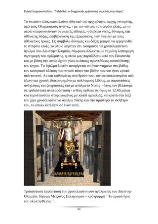 Ελένη Γεωργακοπούλου: ΄΄Ταξιδέλιά: οι διαχρονικές εμφανίσεις της ελιάς στην τέχνη΄΄
84
Το στεφάνι ελιάς αποτελούσε ήδη από την αρχαιότητα, αρχής γενομένης
από τους Ολυμπιακούς αγώνες, - με τον κότινο, το στεφάνι ελιάς, με το
οποίο στεφανώνονταν οι νικητές αθλητές -σύμβολο νίκης, δύναμης και
αθάνατης δόξας, επιβεβαίωση της εξομοίωσης των θνητών με τους
αθάνατους ήρωες. Ως σύμβολο δύναμης και δόξας μπορεί να ερμηνευθεί
το στεφάνι ελιάς, το οποίο λεγόταν ότι κοσμούσε το χρυσελεφάντινο
άγαλμα του Δία στην Ολυμπία, σύμφωνα άλλωστε με τη μόνη λεπτομερή
περιγραφή του αγάλματος, η οποία μας παραδίδεται από τον Παυσανία
και με βάση την οποία έχουν γίνει οι όποιες προσπάθειες ανασύνθεσης
του έργου. Το άγαλμα λοιπόν αναφέρεται να ήταν στημένο στο βάθος
του κεντρικού κλίτους του σηκού πάνω στο βάθρο του και ήταν ορατό
από παντού. Αν και καθισμένος στο θρόνο του, τον κατασκευασμένο από
έβενο και χρυσό, διακοσμημένο με πολύτιμους λίθους, με παραστάσεις
ανάγλυφες και ζωγραφικές και με αγάλματα Νίκης – όπως τον βλέπουμε
σε τριδιάστατη αναπαράσταση - ο θεός έφθανε σε ύψος τα 12,40 μέτρα
και παριστανόταν στεφανωμένος με κλαδί αγριελιάς, να κρατά στο δεξί
του χέρι χρυσελεφάντινο άγαλμα Νίκης και στο αριστερό το σκήπτρο
του, το οποίο κατέληγε σε έναν αετό.
Τριδιάσταση παράσταση του χρυσελεφάντινου αγάλματος του Δία στην
Ολυμπία. Ίδρυμα Μείζονος Ελληνισμού – πρόγραμμα ΄΄Το εργαστήριο
του γλύπτη Φειδία΄΄.
 