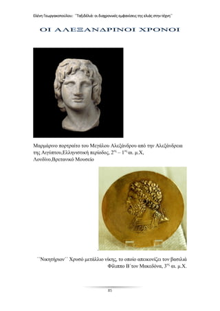 Ελένη Γεωργακοπούλου: ΄΄Ταξιδέλιά: οι διαχρονικές εμφανίσεις της ελιάς στην τέχνη΄΄
85
Μαρμάρινο πορτραίτο του Μεγάλου Αλεξάνδρου από την Αλεξάνδρεια
της Αιγύπτου,Ελληνιστική περίοδος, 2ος
– 1ος
αι. μ.Χ,
Λονδίνο,Βρετανικό Μουσείο
.
΄΄Νικητήριον΄΄ Χρυσό μετάλλιο νίκης, το οποίο απεικονίζει τον βασιλιά
Φίλιππο Β΄τον Μακεδόνα, 3ος
αι. μ.Χ.
 