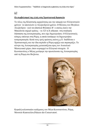 Ελένη Γεωργακοπούλου: ΄΄Ταξιδέλιά: οι διαχρονικές εμφανίσεις της ελιάς στην τέχνη΄΄
86
2.7
Οι συμβολισμοί της ελιάς στη Χριστιανική θρησκεία
Το τέλος της Κλασσικής αρχαιότητας και την απαρχή των Ελληνιστικών
χρόνων το αποτελούν οι Αλεξανδρινοί χρόνοι .Ο θάνατος του Μεγάλου
Αλεξάνδρου– γιού του βασιλιά Φιλίππου Β΄ ο οποίος έκανε την
Μακεδονία ισχυρό κράτος – το 323 π.Χ οδήγησε στη σταδιακή
διάσπαση της αυτοκρατορίας, που είχε δημιουργήσει. Ο Ελληνιστικός
κόσμος υπέκυψε στη Ρώμη, η οποία κατάφερε να δημιουργήσει
κοσμοκρατορία. Κατά τους τρείς πρώτους αιώνες μ.Χ διαδίδεται ο
Χριστιανισμός και την ίδια περίοδο η Ρώμη αρχίζει και παρακμάζει. Το
κέντρο της Αυτοκρατορίας μετατοπίζεται προς τον Ανατολικό
Μεσογειακό χώρο, όπου κυριαρχεί το Ελληνικό στοιχείο. Ο
Κωνσταντίνος ο Μέγας μετέφερε την πρωτεύουσα της Αυτοκρατορίας
από τη Ρώμη στο Βυζάντιο.
Kεφαλή κολοσσιαίου αγάλματος του Μέγα Κωνσταντίνου, Ρώμη,
Μουσείο Καπιτωλίου,Palazzo deι Conservatori.
 