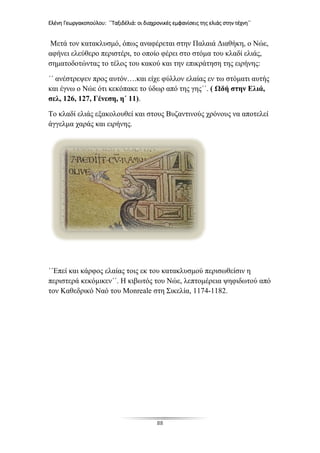 Ελένη Γεωργακοπούλου: ΄΄Ταξιδέλιά: οι διαχρονικές εμφανίσεις της ελιάς στην τέχνη΄΄
88
Μετά τον κατακλυσμό, όπως αναφέρεται στην Παλαιά Διαθήκη, ο Νώε,
αφήνει ελεύθερο περιστέρι, το οποίο φέρει στο στόμα του κλαδί ελιάς,
σηματοδοτώντας το τέλος του κακού και την επικράτηση της ειρήνης:
΄΄ ανέστρεψεν προς αυτόν….και είχε φύλλον ελαίας εν τω στόματι αυτής
και έγνω ο Νώε ότι κεκόπακε το ύδωρ από της γης΄΄. ( Ωδή στην Ελιά,
σελ, 126, 127, Γένεση, η΄ 11).
Το κλαδί ελιάς εξακολουθεί και στους Βυζαντινούς χρόνους να αποτελεί
άγγελμα χαράς και ειρήνης.
΄΄Επεί και κάρφος ελαίας τοις εκ του κατακλυσμού περισωθείσιν η
περιστερά κεκόμικεν΄΄. Η κιβωτός του Νώε, λεπτομέρεια ψηφιδωτού από
τον Καθεδρικό Ναό του Monreale στη Σικελία, 1174-1182.
 