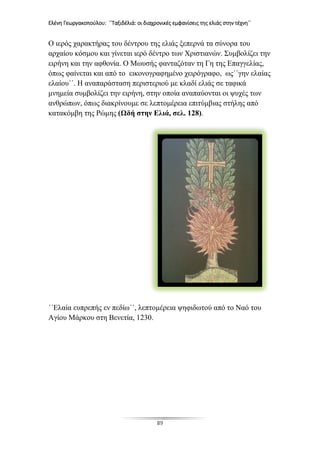 Ελένη Γεωργακοπούλου: ΄΄Ταξιδέλιά: οι διαχρονικές εμφανίσεις της ελιάς στην τέχνη΄΄
89
Ο ιερός χαρακτήρας του δέντρου της ελιάς ξεπερνά τα σύνορα του
αρχαίου κόσμου και γίνεται ιερό δέντρο των Χριστιανών. Συμβολίζει την
ειρήνη και την αφθονία. Ο Μωυσής φανταζόταν τη Γη της Επαγγελίας,
όπως φαίνεται και από το εικονογραφημένο χειρόγραφο, ως΄΄γην ελαίας
ελαίου΄΄. Η αναπαράσταση περιστεριού με κλαδί ελιάς σε ταφικά
μνημεία συμβολίζει την ειρήνη, στην οποία αναπαύονται οι ψυχές των
ανθρώπων, όπως διακρίνουμε σε λεπτομέρεια επιτύμβιας στήλης από
κατακόμβη της Ρώμης (Ωδή στην Ελιά, σελ. 128).
΄΄Ελαία ευπρεπής εν πεδίω΄΄, λεπτομέρεια ψηφιδωτού από το Ναό του
Αγίου Μάρκου στη Βενετία, 1230.
 