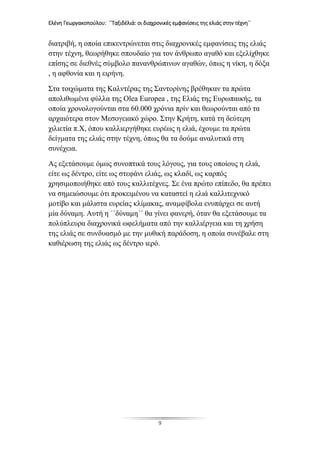 Ελένη Γεωργακοπούλου: ΄΄Ταξιδέλιά: οι διαχρονικές εμφανίσεις της ελιάς στην τέχνη΄΄
9
διατριβή, η οποία επικεντρώνεται στις διαχρονικές εμφανίσεις της ελιάς
στην τέχνη, θεωρήθηκε σπουδαίο για τον άνθρωπο αγαθό και εξελίχθηκε
επίσης σε διεθνές σύμβολο πανανθρώπινων αγαθών, όπως η νίκη, η δόξα
, η αφθονία και η ειρήνη.
Στα τοιχώματα της Καλντέρας της Σαντορίνης βρέθηκαν τα πρώτα
απολιθωμένα φύλλα της Olea Europea , της Ελιάς της Ευρωπαικής, τα
οποία χρονολογούνται στα 60.000 χρόνια πρίν και θεωρούνται από τα
αρχαιότερα στον Μεσογειακό χώρο. Στην Κρήτη, κατά τη δεύτερη
χιλιετία π.Χ, όπου καλλιεργήθηκε ευρέως η ελιά, έχουμε τα πρώτα
δείγματα της ελιάς στην τέχνη, όπως θα τα δούμε αναλυτικά στη
συνέχεια.
Ας εξετάσουμε όμως συνοπτικά τους λόγους, για τους οποίους η ελιά,
είτε ως δέντρο, είτε ως στεφάνι ελιάς, ως κλαδί, ως καρπός
χρησιμοποιήθηκε από τους καλλιτέχνες. Σε ένα πρώτο επίπεδο, θα πρέπει
να σημειώσουμε ότι προκειμένου να καταστεί η ελιά καλλιτεχνικό
μοτίβο και μάλιστα ευρείας κλίμακας, αναμφίβολα ενυπάρχει σε αυτή
μία δύναμη. Αυτή η ΄΄δύναμη΄΄ θα γίνει φανερή, όταν θα εξετάσουμε τα
πολύπλευρα διαχρονικά ωφελήματα από την καλλιέργεια και τη χρήση
της ελιάς σε συνδυασμό με την μυθική παράδοση, η οποία συνέβαλε στη
καθιέρωση της ελιάς ως δέντρο ιερό.
 