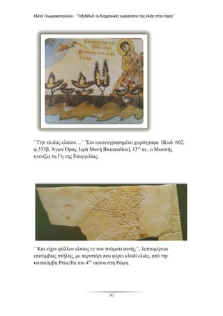 Ελένη Γεωργακοπούλου: ΄΄Ταξιδέλιά: οι διαχρονικές εμφανίσεις της ελιάς στην τέχνη΄΄
90
΄΄Γην ελαίας ελαίου…΄΄΄Στο εικονογραφημένο χειρόγραφο (Κωδ. 602,
φ.333β, Άγιον Όρος, Ιερά Μονή Βατοπεδίου), 13ος
αι., ο Μωυσής
ατενίζει τη Γη της Επαγγελίας.
΄΄Και είχεν φύλλον ελαίας εν των στόματι αυτής΄΄, λεπτομέρεια
επιτύμβιας στήλης, με περιστέρι που φέρει κλαδί ελιάς, από την
κατακόμβη Priscilla του 4ου
αιώνα στη Ρώμη.
 