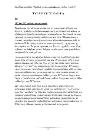 Ελένη Γεωργακοπούλου: ΄΄Ταξιδέλιά: οι διαχρονικές εμφανίσεις της ελιάς στην τέχνη΄΄
91
2.8
19ος
και 20ος
αιώνας: τοπιογραφία
Διακρίνουμε στο πέρασμα του χρόνου την αναλλοίωτη δήλωση του
δέντρου της ελιάς ως σύμβολο επικράτησης της ειρήνης, του καλού, ως
σύμβολο πηγής ζωής και αφθονίας, με δεδομένο ότι διαχρονικά και από
την αρχή της συστηματικής καλλιέργειάς του στον Ελλαδικό χώρο, η
ελιά και τα παράγωγα αυτής αποτέλεσαν μέγιστο διατροφικό αγαθό, το
οποίο συνέβαλε επίσης τα μέγιστα και στην ανάπτυξη της εμπορικής
δραστηριότητας. Τα χαρακτηριστικά του δέντρου της ελιάς και το πόσο
πολύτιμο αποδείχθηκε για τον άνθρωπο συνέτειναν στο να γεννηθεί και
να εδραιωθεί η ιερότητά του.
Παρ΄όλα αυτά και ενώ χάνεται βαθιά στο χρόνο η συμβολική αξία της
ελιάς, στην τέχνη της ζωγραφικής, από τον 17ο
αιώνα και εξής, η ελιά
αποκτά διαφορετικό ρόλο στα έργα τέχνης, στα οποία τη συναντούμε.
Μετά τη ΄΄γέννηση΄΄ της τοπιογραφίας στη ζωγραφική τον 17ο
αιώνα,
την εντύπωση και την αίσθηση της ελιάς όχι ως σύμβολο, αλλά ως είδος
του φυτικού βασιλείου, χαρακτηριστικό των μεσογειακών τοπίων, τα
οποία γνώρισαν, αποτύπωσαν καλλιτέχνες του 19ου
αιώνα, όπως ο Van
Gogh, ο Henri Matisse, ο Claude Monet, ο Paul Gaugin και πολλοί άλλοι
καλλιτέχνες του 20ου
αιώνα .
Στα τοπιογραφικά αυτά έργα η ελιά αποδίδει το χαρακτηριστικό
μεσογειακό τοπίο, μέσα από τη ματιά των καλλιτεχνών. Το δέντρο της
ελιάς δεν ΄΄κουβαλά΄΄ το ρόλο του συμβόλου, παρά μόνο αποτελεί το ίδιο
το εικονογραφικό θέμα του ζωγραφικού έργου. Στα τοπία με τις ελιές, οι
ζωγράφοι πολλές φορές απεικονίζουν ανθρώπους να ασχολούνται με
εργασίες, που αφορούν τα ελαιόδεντρα, ανθρώπους να απολαμβάνουν τη
βόλτα τους, αλλά και σκηνές με θρησκευτικό περιεχόμενο.
 