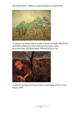 Ελένη Γεωργακοπούλου: ΄΄Ταξιδέλιά: οι διαχρονικές εμφανίσεις της ελιάς στην τέχνη΄΄
94
Το μάζεμα των ελαιών, λάδι σε καμβά, Vincent Van Gogh,1889,Eθνική
Πινακοθήκη Ουάσιγκτον.Olive Picking, oil on canvas, Saint –
Remy,December 1889,Washington, National Gallery of Art.
Ο Χριστός στο Όρος των Ελαιών,Christ in the Garden of Olives, Paul
Gaugin, 1889.
 