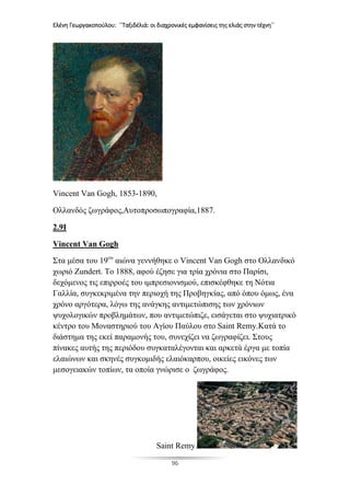 Ελένη Γεωργακοπούλου: ΄΄Ταξιδέλιά: οι διαχρονικές εμφανίσεις της ελιάς στην τέχνη΄΄
96
Vincent Van Gogh, 1853-1890,
Ολλανδός ζωγράφος,Αυτοπροσωπογραφία,1887.
2.9I
Vincent Van Gogh
Στα μέσα του 19ου
αιώνα γεννήθηκε ο Vincent Van Gogh στο Ολλανδικό
χωριό Zundert. Το 1888, αφού έζησε για τρία χρόνια στο Παρίσι,
δεχόμενος τις επιρροές του ιμπρεσιονισμού, επισκέφθηκε τη Νότια
Γαλλία, συγκεκριμένα την περιοχή της Προβηγκίας, από όπου όμως, ένα
χρόνο αργότερα, λόγω της ανάγκης αντιμετώπισης των χρόνιων
ψυχολογικών προβλημάτων, που αντιμετώπιζε, εισάγεται στο ψυχιατρικό
κέντρο του Μοναστηριού του Αγίου Παύλου στο Saint Remy.Κατά το
διάστημα της εκεί παραμονής του, συνεχίζει να ζωγραφίζει. Στους
πίνακες αυτής της περιόδου συγκαταλέγονται και αρκετά έργα με τοπία
ελαιώνων και σκηνές συγκομιδής ελαιόκαρπου, οικείες εικόνες των
μεσογειακών τοπίων, τα οποία γνώρισε ο ζωγράφος.
Saint Remy.
 