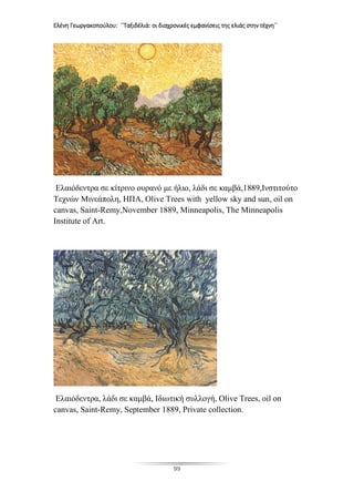 Ελένη Γεωργακοπούλου: ΄΄Ταξιδέλιά: οι διαχρονικές εμφανίσεις της ελιάς στην τέχνη΄΄
99
Ελαιόδεντρα σε κίτρινο ουρανό με ήλιο, λάδι σε καμβά,1889,Ινστιτούτο
Τεχνών Μινεάπολη, ΗΠΑ, Olive Trees with yellow sky and sun, oil on
canvas, Saint-Remy,November 1889, Minneapolis, The Minneapolis
Institute of Art.
Ελαιόδεντρα, λάδι σε καμβά, Ιδιωτική συλλογή, Olive Trees, oil on
canvas, Saint-Remy, September 1889, Private collection.
 