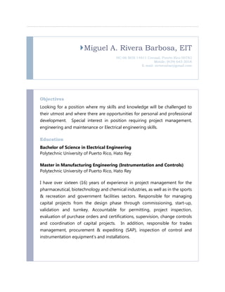 Miguel A. Rivera Barbosa, EIT
HC-06 BOX 14811 Corozal, Puerto Rico 00783
Mobile: (939) 645-3018
E-mail: mriverabar@gmail.com
Objectives
Looking for a position where my skills and knowledge will be challenged to
their utmost and where there are opportunities for personal and professional
development. Special interest in position requiring project management,
engineering and maintenance or Electrical engineering skills.
Education
Bachelor of Science in Electrical Engineering
Polytechnic University of Puerto Rico, Hato Rey
Master in Manufacturing Engineering (Instrumentation and Controls)
Polytechnic University of Puerto Rico, Hato Rey
I have over sixteen (16) years of experience in project management for the
pharmaceutical, biotechnology and chemical industries, as well as in the sports
& recreation and government facilities sectors. Responsible for managing
capital projects from the design phase through commissioning, start-up,
validation and turnkey. Accountable for permitting, project inspection,
evaluation of purchase orders and certifications, supervision, change controls
and coordination of capital projects. In addition, responsible for trades
management, procurement & expediting (SAP), inspection of control and
instrumentation equipment’s and installations.
 