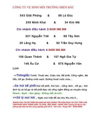 CÔNG TY VỆ SINH MÔI TRƯỜNG MIỀN BẮC
543 Giải Phóng & 66 Lò Đúc
245 Minh Khai & 34 Kim Mã
Chi nhánh điều hành 3:0439 366 260
521 Nguyễn Trãi & 68 Tây Sơn
25 Lãng Hạ & 92 Trần Duy Hưng
Chi nhánh điều hành 4:0439 366 260
158 Quan Thánh & 157 Ngô Gia Tự
146 Âu Cơ & 675 Nguyễn Văn
Linh
=>Thôngtắc:Toilét, Thoát sàn, Chậu rửa, Bể phốt, Cống ngầm, Bệ
tiểu, Hố ga, Đường nước sạch, Đường thoát nước mưa...
=>Xe hút bể phốt:Hút bể phốt, Hút bùn , Cống rãnh , Hố ga , Hút
định kỳ cá hố ga và bể phốt.Nạo vét cống ngầm Bằng xe chuyên dùng :
Nhanh - Sạch - Gọn gàng - Không mất vệ sinh.
=>Xử lý mùi hôi , Ngăn mùi triệt để các khu Wc,nhà ở...
NGOÀI CÁC CƠ SỞ TRÊN ĐỊA BÀN HÀ NỘI CHÚNG TÔI CÒN PHỤC VỤ CÁC TỈNH LÂN
CẬN KHÁC NHƯ: ĐÔNG ANH, TƯ SƠN , BẮC NINH , HƯNG YÊN .Chúng tôi đã có văn
phòng đại diện tại khu công nghiệp phố nối A - Văn Lâm - Hưng Yên . NINH BÍNH
 
