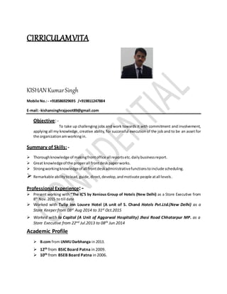 CIRRICULAMVITA
KISHANKumarSingh
Mobile No.:- +918586929695 /+919811247884
E-mail:-kishansinghrajpoot89@gmail.com
Objective: -
To take up challenging jobs and work towards it with commitment and involvement,
applying all my knowledge, creative ability, for successful execution of the job and to be an asset for
the organizationamworkingin.
Summary of Skills: -
 Thoroughknowledge of makingfrontoffice all reportsetc.dailybusinessreport.
 Great knowledgeof the properall frontdeskpaperworks.
 Strongworkingknowledgeof all frontdeskadministrativefunctionstoinclude scheduling.
 Remarkable abilitytolead,guide,direct,develop,andmotivate people atall levels.
Professional Experience:-
 Present working with “The IC’S by Xenious Group of Hotels (New Delhi) as a Store Executive from
8th
Nov.2015 to till date
 Worked with Tulip inn Louvre Hotel (A unit of S. Chand Hotels Pvt.Ltd.(New Delhi) as a
Store Keeper from 08st Aug 2014 to 31st Oct.2015
 Worked with la Capitol (A Unit of Aggarwal Hospitality) Jhasi Road Chhatarpur MP. as a
Store Executive from 22nd Jul.2013 to 08th Jun 2014
Academic Profile
 B.com from LNMUDarbhanga in 2013.
 12th from BSIC Board Patna in 2009.
 10th from BSEB Board Patna in 2006.
 