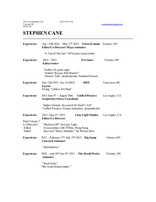 300-214aAdelaide st W (647) 961-5274
Toronto, ON stephencane@gmail.com
M5H 1W7
STEPHEN CANE
Experience Apr –18th 2016 – May 17th
2016 TrixterCanada Toronto, ON
Editor/Co Director/ Maya Animator
“A Tail of The Sea” 3D Feature teaser trailer
Experience 2014 – 2015 Freelance Toronto, ON
Editor/writer
Trailers for game apps
“Animal Rescue,Ball Busters”
“Groove Tails” preproduction Animated feature
Experience Dec 12th 2013- Jan 31st2014. DHX Vancouver,BC
Layout
Posing “Littlest Pet Shop”
Experience 2013 June 4th
– August 30th Unified Pictures Los Angles, CA
Scriptwriter/Story Consultant
“higher Ground, the search for Noah’s Ark”
Unified Pictures- Feature animation, preproduction.
Experience 2011- June 6th
- 2012 Lime Light Studios Los Angles, CA
Editor/Co Director
Final Cut pro 7
Co Directed / “SkyForce3D” for Lime Light
Edited In association with TFilms, Hong Kong
Edited leica reel “Merry Melodies” for Warner Bros
Experience 2012 – February 17th
-July 19th
2012 Big Jump Ottawa,ON
Classical Animator
“ Brickleberry,”
Experience 2010 – sept 10th
-Jan 18th
2011 The SkonkWorks Toronto, ON
Animator
“ Rush Zone,”
“My weird School (pilot) ”
 