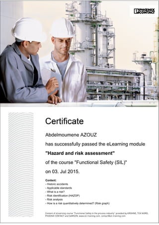 Abdelmoumene AZOUZ
has successfully passed the eLearning module
"Hazard and risk assessment"
of the course "Functional Safety (SIL)"
on 03. Jul 2015.
Content:
- Historic accidents
- Applicable standards
- What is a risk?
- Risk identification (HAZOP)
- Risk analysis
- How is a risk quantitatively determined? (Risk graph)
 