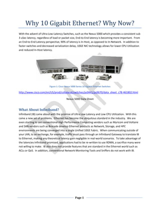 Page 1
Why 10 Gigabit Ethernet? Why Now?
With the advent of Ultra Low-Latency Switches, such as the Nexus 5000 which provides a consistent sub
3 uSec latency, regardless of load or packet size, End-to-End latency is becoming more important. From
an End-to-End Latency perspective, 90% of latency is In-Host, as opposed to In-Network. In addition to
faster switches and decreased serialization delay, 10GE NIC technology allows for lower CPU Utilization
and reduced In-Host latency.
Figure 1: Cisco Nexus 5000 Series 10 Gigabit Ethernet Switches
http://www.cisco.com/en/US/prod/collateral/switches/ps9441/ps9670/data_sheet_c78-461802.html
Nexus 5000 Data Sheet
What About Infiniband?
Infiniband (IB) came about with the promise of Ultra Low Latency and Low CPU Utilization. With this
came a new set of problems. Ethernet has become the ubiquitous standard in the industry. We are
even starting to see conventional High Performance Computing vendors such as Myricom and Voltaire
and SAN vendors such as Brocade develop Ethernet products as Network, Storage, and HPC
environments are being converged into a single Unified 10GE Fabric. When communicating outside of
your LAN, to an exchange, for example, traffic must pass through an Infiniband Gateway to translate IB
to Ethernet, making any theoretical latency gain negligible in real-world scenarios. To take advantage of
the latencies Infiniband promised, applications had to be re-written to use RDMA, a sacrifice many were
not willing to make. IB also does not provide features that are standard in the Ethernet world such as
ACLs or QoS. In addition, conventional Network Monitoring Tools and Sniffers do not work with IB.
 