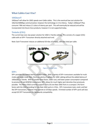 Page 3
What Cables Can I Use?
10GbaseT
10GbaseT will allow for 10GE speeds over Cat6e cables. This is the eventual low cost solution for
10G/1G/100Mbps communication; however the technology is in its infancy. Today’s 10GbaseT Phys
consume ~8W and induce 2.5 uSecs of latency per port. This will eventually be reduced and will be
incorporated into future Cisco products; however it is not supported today.
TwinAx (CX1)
The current low-cost, low-power solution for 10GE is TwinAx cabling. This consists of a copper (CX1)
cable with an SFP+ Transceiver directly attached each end.
Note: Each Transceiver induces an additional 50 nSec of latency, 100 nSec total per cable.
Figure 4: TwinAx Cable
SFP+
SFP+ provides the lowest latency solution today. With a variety of SFP+ transceivers available for multi
mode and single mode fiber, there are plenty of options for 10GE cabling without the added latency of
10GbaseT or TwinAx. With its smaller form factor, lower cost, and lower power consumption compared
to previous X2 and XENPAK transceivers, SFP+ allows for much higher port densities than previously
possible. The Nexus 5010 currently supports up to 26 Line Rate 10GE Ports in a compact 1 RU form-
factor with the 5020 providing 52 Line Rate 10GE ports in 2 RUs. SFP+ transceivers look, smell, and feel
like SFP transceivers, however they operate at 10 Gbps speeds. A limited number of SFP+ ports will also
accept GE SFP Transceivers for backwards compatibility.
 