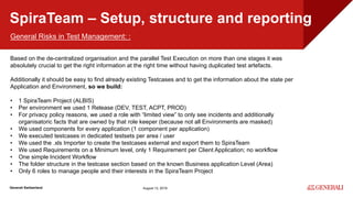Internal
Generali Switzerland
SpiraTeam – Setup, structure and reporting
August 13, 2019
General Risks in Test Management: :
Based on the de-centralized organisation and the parallel Test Execution on more than one stages it was
absolutely crucial to get the right information at the right time without having duplicated test artefacts.
Additionally it should be easy to find already existing Testcases and to get the information about the state per
Application and Environment, so we build:
• 1 SpiraTeam Project (ALBIS)
• Per environment we used 1 Release (DEV, TEST, ACPT, PROD)
• For privacy policy reasons, we used a role with “limited view” to only see incidents and additionally
organisatoric facts that are owned by that role keeper (because not all Environments are masked)
• We used components for every application (1 component per application)
• We executed testcases in dedicated testsets per area / user
• We used the .xls Importer to create the testcases external and export them to SpiraTeam
• We used Requirements on a Minimum level, only 1 Requirement per Client Application; no workflow
• One simple Incident Workflow
• The folder structure in the testcase section based on the known Business application Level (Area)
• Only 6 roles to manage people and their interests in the SpiraTeam Project
 