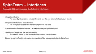 Internal
Generali Switzerland
SpiraTeam – Interfaces
August 13, 2019
During ALBIS we integrated the following interfaces:
• Integration into Jira
• For Issue Synchronisation between Generali and the new external infrastructure Vendor
• Integration into Ranorex Testautomation
• For being able to conduct our existing regression test sets
• Build an internal Integration into the CA Ticketing Tool (via SpiraTeam API)
• Used import / export via .xls- and .doc-Addon
• To make life easier for the business while creating their test cases
• Started to use the Testlink Integration for migration of the testcase collection to SpiraTeam
 