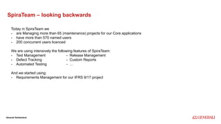 Internal
Generali Switzerland
SpiraTeam – looking backwards
Today in SpiraTeam we
- are Managing more than 65 (maintenance) projects for our Core applications
- have more than 570 named users
- 200 concurrent users licenced
We are using intensively the following features of SpiraTeam:
- Test Management - Release Management
- Defect Tracking - Custom Reports
- Automated Testing - …
And we started using:
- Requirements Management for our IFRS 9/17 project
 