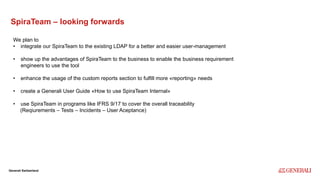 Internal
Generali Switzerland
SpiraTeam – looking forwards
We plan to
• integrate our SpiraTeam to the existing LDAP for a better and easier user-management
• show up the advantages of SpiraTeam to the business to enable the business requirement
engineers to use the tool
• enhance the usage of the custom reports section to fulfill more «reporting» needs
• create a Generali User Guide «How to use SpiraTeam Internal»
• use SpiraTeam in programs like IFRS 9/17 to cover the overall traceability
(Reqiurements – Tests – Incidents – User Aceptance)
 