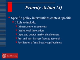 Priority Action (3)

 Specific policy interventions context specific
    Likely to include:
      Infrastructure investments
      Institutional innovation
      Input and output market development
      Pre- and post harvest focused research
      Facilitation of small-scale agri-business
 