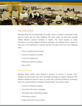 THE CHALLENGE
Maharaja Bhog has an exceptionally niche style. Hence, to market it pro ciently & keep
alive the theme was the major challenge. The same would not have been possible
without effective customer feedback & insights. The brand required an adept
mechanism of running targeted marketing campaigns. An analytical tool to measure &
keep tab on the redemptions & spends was also the need of the hour. Key challenges
were:
Procure insightful guest reviews
Customer database & pro ling
Customer engagement
Marketing insights & analytics
Tab on ROI1
THE SOLUTION
Maharaja Bhog started using Mobikon's products & services in January 2014.
Together, the two brands have done remarkable campaigns & reaped noteworthy ROI.
Mobikon enabled the brand to reach its guests with customized birthday & anniversary
discounts, seasonal festive campaigns & special offers. Key solutions were:
Customer Pro ling & Analytics
Automated ROI driven campaigns
Campaign Ideas & Marketing Insights
Performance reports
Single dashboard for all functions
 