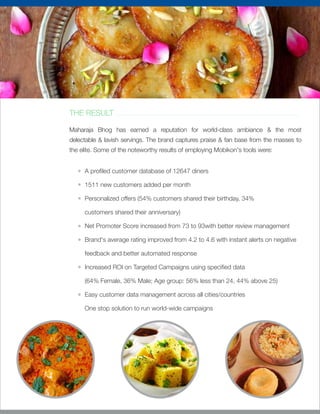 THE RESULT
Maharaja Bhog has earned a reputation for world-class ambiance & the most
delectable & lavish servings. The brand captures praise & fan base from the masses to
the elite. Some of the noteworthy results of employing Mobikon's tools were:
A pro led customer database of 12647 diners
1511 new customers added per month
Personalized offers (54% customers shared their birthday, 34%
customers shared their anniversary)
Net Promoter Score increased from 73 to 93with better review management
Brand's average rating improved from 4.2 to 4.6 with instant alerts on negative
feedback and better automated response
Increased ROI on Targeted Campaigns using speci ed data
(64% Female, 36% Male; Age group: 56% less than 24, 44% above 25)
Easy customer data management across all cities/countries
One stop solution to run world-wide campaigns
 