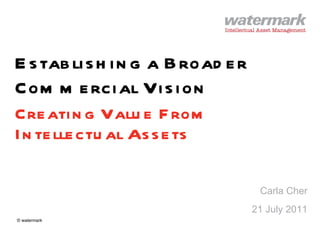 Establishing a Broader Commercial Vision Creating Value From Intellectual Assets Carla Cher 21 July 2011 © watermark 