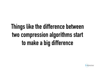 Things like the difference between
two compression algorithms start
to make a big difference
 