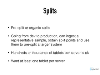 Splits
• Pre-split or organic splits
• Going from dev to production, can ingest a
representative sample, obtain split points and use
them to pre-split a larger system
• Hundreds or thousands of tablets per server is ok
• Want at least one tablet per server
 