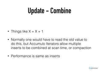 Update - Combine
• Things like X = X + 1
• Normally one would have to read the old value to
do this, but Accumulo Iterators allow multiple
inserts to be combined at scan time, or compaction
• Performance is same as inserts
 