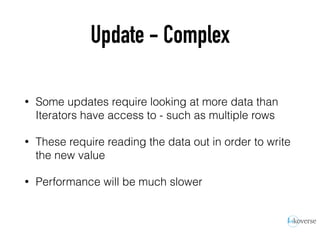 Update - Complex
• Some updates require looking at more data than
Iterators have access to - such as multiple rows
• These require reading the data out in order to write
the new value
• Performance will be much slower
 