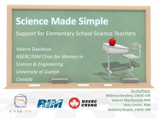 Science Made Simple
Support for Elementary School Science Teachers

Valerie Davidson
NSERC/RIM Chair for Women in
Science & Engineering
University of Guelph
Canada

                                                  Co-Authors:
                                  Rebecca Swabey, CWSE-ON
                                     Valerie MacDonald,RIM
                                             Jinty Smith, RIM
                                   Bethany Deyell, CWSE-ON
 