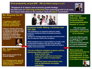 Grow productivity, not just GDP      PM Lee Hsien Loong 26 Jan 2010

             “Singapore is to adopt a new economic growth strategy
             focused more on improving productivity than pursuing growth at all costs.
             The reason boils down to the country's land and labour constraints”
Min. Manpower Gan KY                                                                       DPM Tharman
20th Jan 2011
                                                                                           Chairman , National
                                                                                           Productivity and
“Investing in safety and
health can benefit your                                                                    Continuing Education
business- productivity &                                                                   Council 10th June 2011
business performance.
                                Workplace health- Making a business case                       •“We will simplify
Failure to devote resources
in safety and health can lead   CDC USA                                                    processes to improve the
to significant business costs   •The workplace is an important setting for health          accessibility and outreach
downstream, such as             protection, health promotion & disease prevention             of our schemes. …
employee compensation,          programs.
absentee turnover, lost         •Workers on average spend more than one-third of their
productivity and damage to                                                                 •Look into effective ways
reputation.”                    day, five days per week at the workplace.
                                                                                           of engaging the public to
                                                                                           foster a culture of
                                •While employers have a responsibility to provide a safe
                                & hazard-free workplace, they also have abundant
                                                                                           continuous improvements
                                opportunities to promote individual health and foster a    as a way to benefit both
                                healthy work environment                                   workers and companies. ..
Min. Health Gan K Y                                                                        •Work closely with
21Sep 2011                      •The use of effective workplace programs, policies,
                                maintaining healthy workforce can                          businesses and workers to
                                      •   Reduce health risks ,                            raise productivity on a
More young people hit by
chronic disease                       •   Lower direct costs such as insurance             sustainable basis, so that
                                          premiums , worker’s compensation                 all Singaporeans can share
                                          claims.                                          in the nation's progress.”
2 in 5 Singaporeans aged 20
years and above are already           •   Positively impact many indirect costs
suffering from at least one               such as absenteeism and worker
chronic ailment                           productivity
 