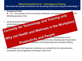 National Productivity Fund .. Technology and Training..
    How about the people themselves who are being trained and using the technology ?

•    Purposes of Fund
     4. —(1) The moneys in the Fund may be withdrawn and applied for all or any of the
     following purposes only:

•    (a) the provision of financing (but not loans) or incentives (including grants and
     scholarships) to any public authority, enterprise, educational institution or other
     person (whether in Singapore or elsewhere) undertaking or facilitating any
     programme on matters relating to productivity enhancement and continuing
     education;

•    (b) the payment of expenses incurred by the Board in the performance of its
     functions and the discharge of its duties under this Act, including any remuneration
     or allowances payable to the members of the Board who are not public officers;

•    (c) the payment of all expenses incidental to or arising from the administration,
     investment and management of moneys in the Fund.
 