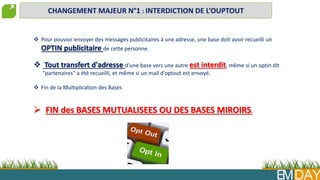 EMDAY
CHANGEMENT MAJEUR N°1 : INTERDICTION DE L’OUPTOUT
 FIN des BASES MUTUALISEES OU DES BASES MIROIRS.
 Pour pouvoir envoyer des messages publicitaires à une adresse, une base doit avoir recueilli un
OPTIN publicitaire de cette personne.
 Tout transfert d'adresse d'une base vers une autre est interdit, même si un optin dit
"partenaires" a été recueilli, et même si un mail d'optout est envoyé.
 Fin de la Multiplication des Bases
 