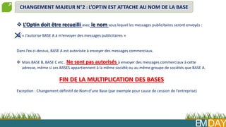 EMDAY
CHANGEMENT MAJEUR N°2 : L’OPTIN EST ATTACHE AU NOM DE LA BASE
 L’Optin doit être recueilli avec le nom sous lequel les messages publicitaires seront envoyés :
 « J’autorise BASE A à m’envoyer des messages publicitaires »
Dans l’ex ci-dessus, BASE A est autorisée à envoyer des messages commerciaux.
 Mais BASE B, BASE C etc.. Ne sont pas autorisés à envoyer des messages commerciaux à cette
adresse, même si ces BASES appartiennent à la même société ou au même groupe de sociétés que BASE A.
FIN DE LA MULTIPLICATION DES BASES
Exception : Changement définitif de Nom d’une Base (par exemple pour cause de cession de l’entreprise)
 
